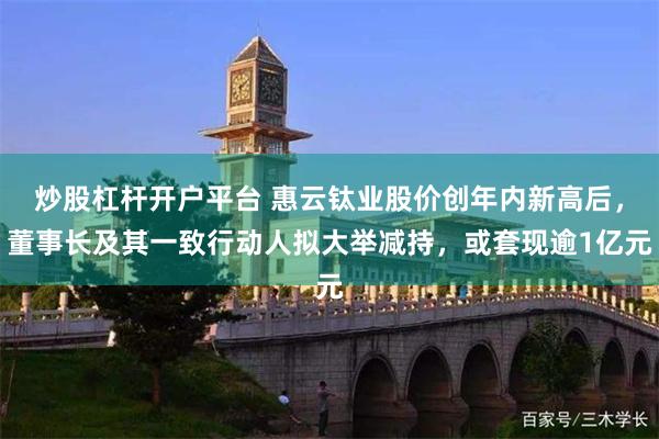 炒股杠杆开户平台 惠云钛业股价创年内新高后，董事长及其一致行动人拟大举减持，或套现逾1亿元