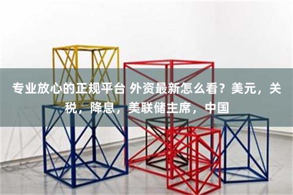 专业放心的正规平台 外资最新怎么看？美元，关税，降息，美联储主席，中国