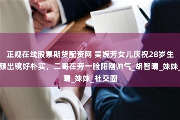正规在线股票期货配资网 吴婉芳女儿庆祝28岁生日，素颜出镜好朴实，二哥在旁一脸阳刚帅气_胡智晴_妹妹_社交圈