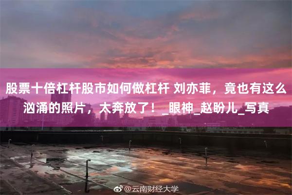 股票十倍杠杆股市如何做杠杆 刘亦菲，竟也有这么汹涌的照片，太奔放了！_眼神_赵盼儿_写真