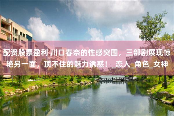 配资股票盈利 川口春奈的性感突围，三部剧展现惊艳另一面，顶不住的魅力诱惑！_恋人_角色_女神