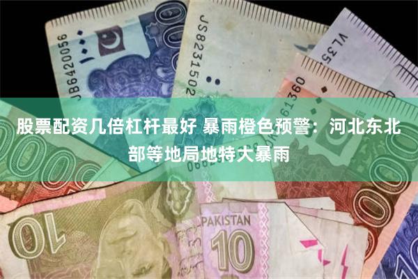 股票配资几倍杠杆最好 暴雨橙色预警：河北东北部等地局地特大暴雨