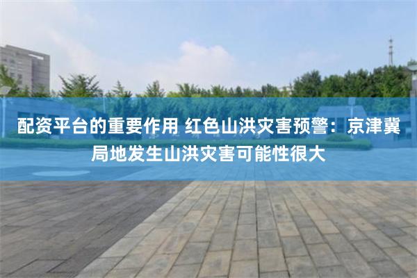 配资平台的重要作用 红色山洪灾害预警：京津冀局地发生山洪灾害可能性很大