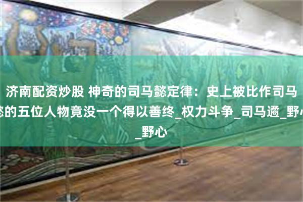 济南配资炒股 神奇的司马懿定律：史上被比作司马懿的五位人物竟没一个得以善终_权力斗争_司马遹_野心