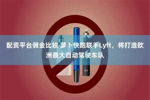 配资平台佣金比较 萝卜快跑联手Lyft，将打造欧洲最大自动驾驶车队