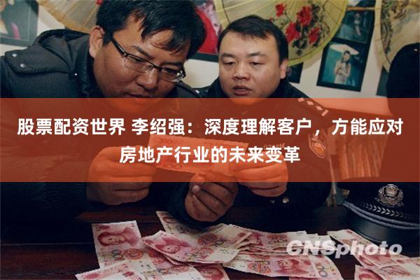 股票配资世界 李绍强：深度理解客户，方能应对房地产行业的未来变革