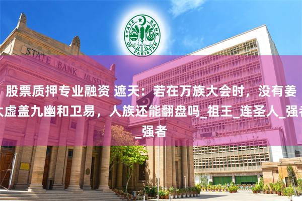 股票质押专业融资 遮天：若在万族大会时，没有姜太虚盖九幽和卫易，人族还能翻盘吗_祖王_连圣人_强者