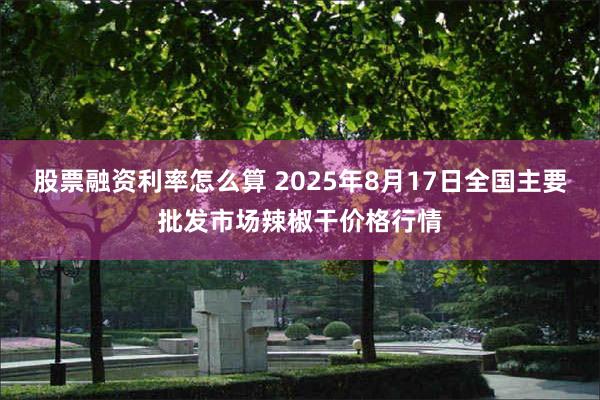 股票融资利率怎么算 2025年8月17日全国主要批发市场辣椒干价格行情
