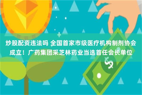 炒股配资违法吗 全国首家市级医疗机构制剂协会成立！广药集团采芝林药业当选首任会长单位