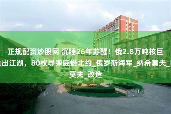 正规配资炒股网 沉睡26年苏醒！俄2.8万吨核巨舰重出江湖，80枚导弹威慑北约_俄罗斯海军_纳希莫夫_改造