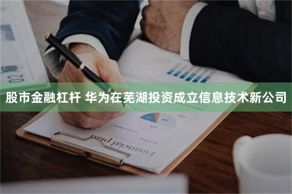 股市金融杠杆 华为在芜湖投资成立信息技术新公司