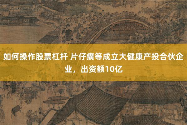 如何操作股票杠杆 片仔癀等成立大健康产投合伙企业，出资额10亿