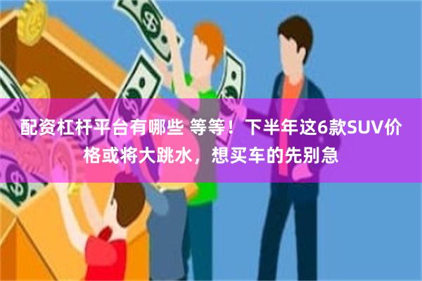 配资杠杆平台有哪些 等等！下半年这6款SUV价格或将大跳水，想买车的先别急