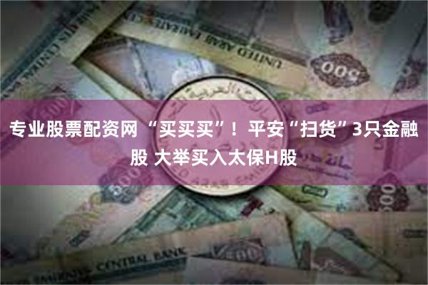 专业股票配资网 “买买买”！平安“扫货”3只金融股 大举买入太保H股