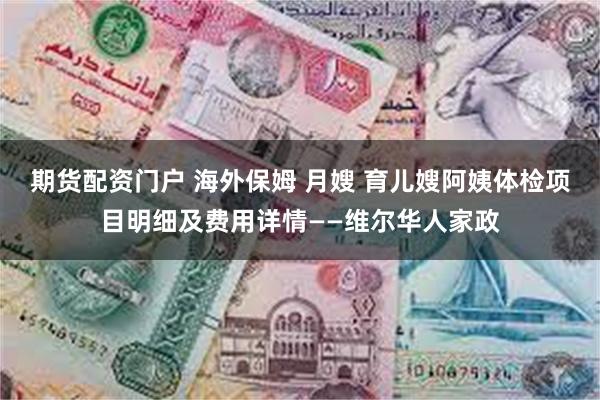 期货配资门户 海外保姆 月嫂 育儿嫂阿姨体检项目明细及费用详情——维尔华人家政