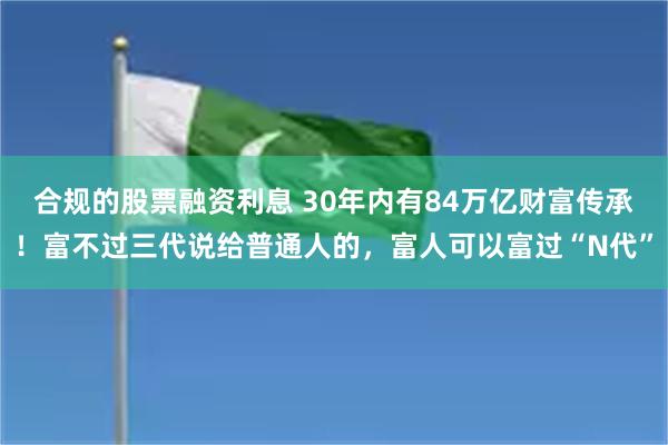 合规的股票融资利息 30年内有84万亿财富传承！富不过三代说给普通人的，富人可以富过“N代”