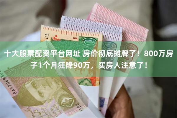 十大股票配资平台网址 房价彻底摊牌了！800万房子1个月狂降90万，买房人注意了！
